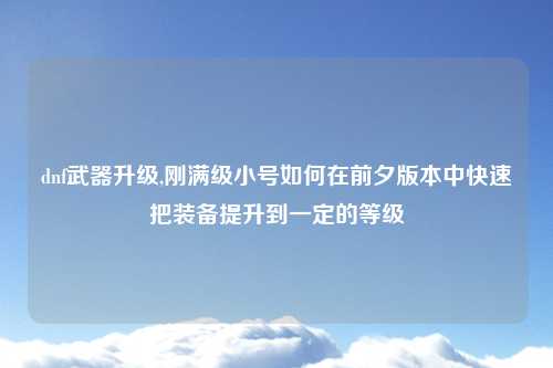 dnf武器升级,刚满级小号如何在前夕版本中快速把装备提升到一定的等级