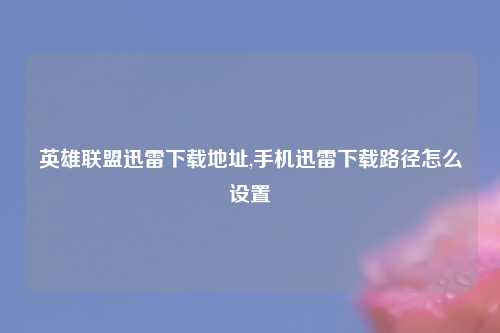 英雄联盟迅雷下载地址,手机迅雷下载路径怎么设置