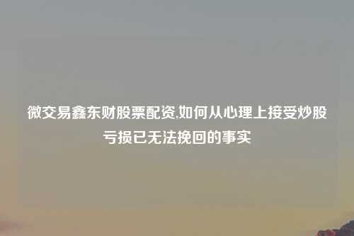 微交易鑫东财股票配资,如何从心理上接受炒股亏损已无法挽回的事实