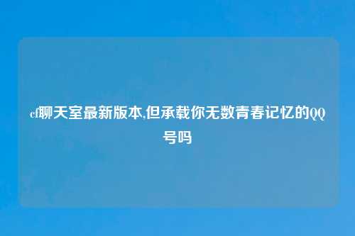 cf聊天室最新版本,但承载你无数青春记忆的QQ号吗