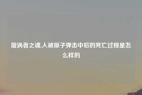 漩涡者之魂,人被原子弹击中后的死亡过程是怎么样的