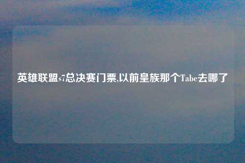 英雄联盟s7总决赛门票,以前皇族那个Tabe去哪了
