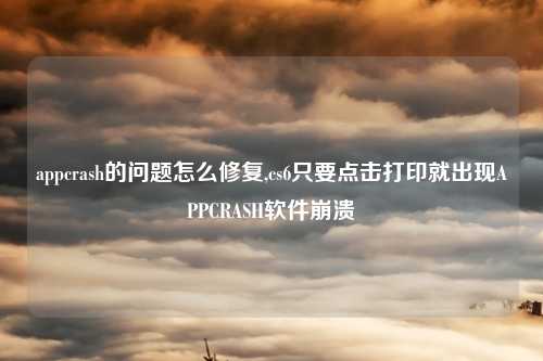 appcrash的问题怎么修复,cs6只要点击打印就出现APPCRASH软件崩溃