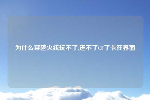 为什么穿越火线玩不了,进不了CF了卡在界面