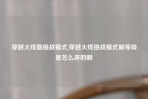 穿越火线新挑战模式,穿越火线挑战模式刷等级是怎么弄的啊