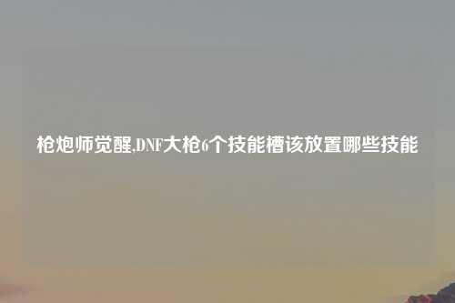 枪炮师觉醒,DNF大枪6个技能槽该放置哪些技能