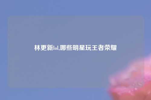 林更新lol,哪些明星玩王者荣耀