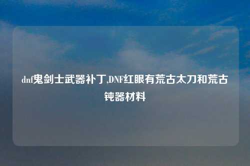 dnf鬼剑士武器补丁,DNF红眼有荒古太刀和荒古钝器材料