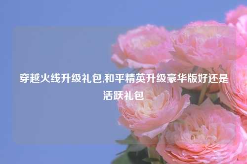 穿越火线升级礼包,和平精英升级豪华版好还是活跃礼包