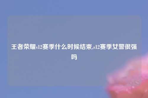 王者荣耀s12赛季什么时候结束,s12赛季女警很强吗