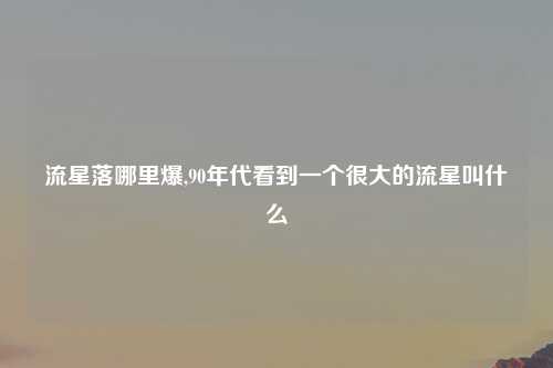 流星落哪里爆,90年代看到一个很大的流星叫什么