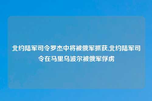北约陆军司令罗杰中将被俄军抓获,北约陆军司令在马里乌波尔被俄军俘虏