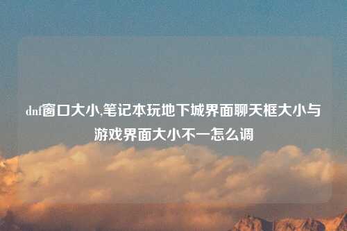 dnf窗口大小,笔记本玩地下城界面聊天框大小与游戏界面大小不一怎么调