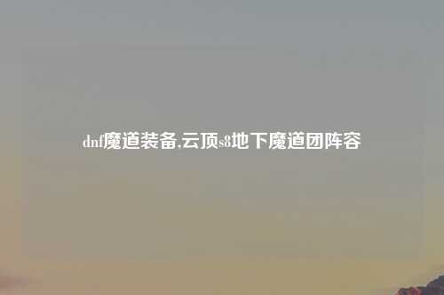 dnf魔道装备,云顶s8地下魔道团阵容
