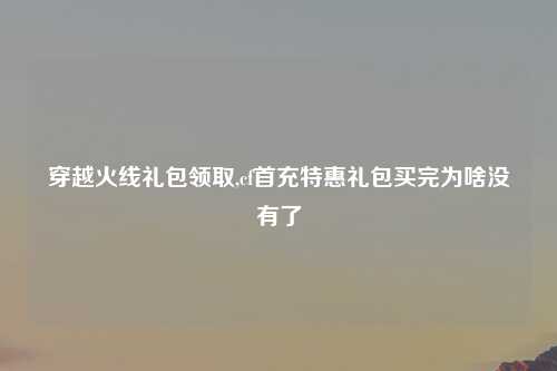 穿越火线礼包领取,cf首充特惠礼包买完为啥没有了