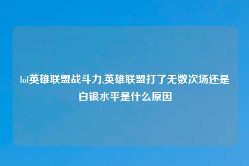 lol英雄联盟战斗力,英雄联盟打了无数次场还是白银水平是什么原因