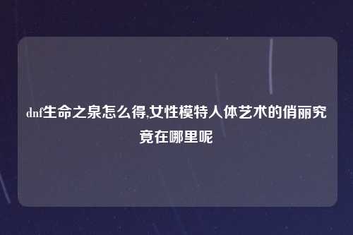 dnf生命之泉怎么得,女性模特人体艺术的俏丽究竟在哪里呢