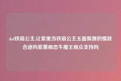 dnf铁扇公主,让紫熏当铁扇公主玉面狐狸的情敌合适吗紫薰痴恋牛魔王观众支持吗