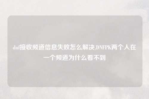 dnf接收频道信息失败怎么解决,DNFPK两个人在一个频道为什么看不到