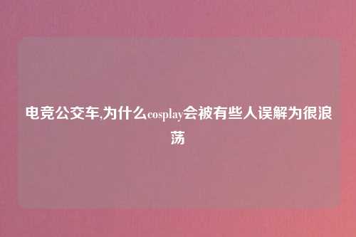 电竞公交车,为什么cosplay会被有些人误解为很浪荡