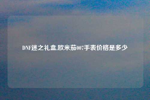 DNF迷之礼盒,欧米茄007手表价格是多少