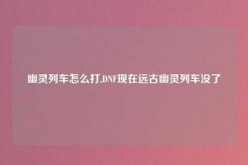 幽灵列车怎么打,DNF现在远古幽灵列车没了