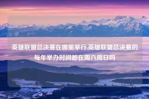 英雄联盟总决赛在哪里举行,英雄联盟总决赛的每年举办时间都在周六周日吗