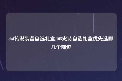 dnf传说装备自选礼盒,105史诗自选礼盒优先选哪几个部位