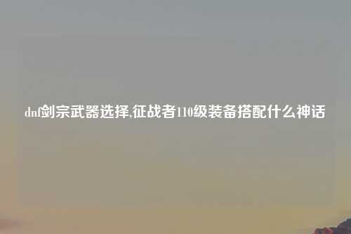 dnf剑宗武器选择,征战者110级装备搭配什么神话