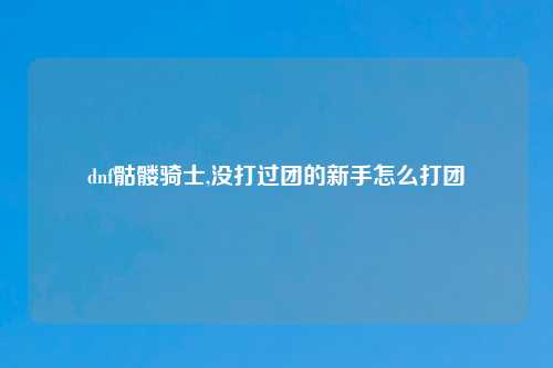 dnf骷髅骑士,没打过团的新手怎么打团