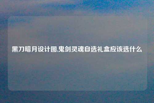 黑刀暗月设计图,鬼剑灵魂自选礼盒应该选什么