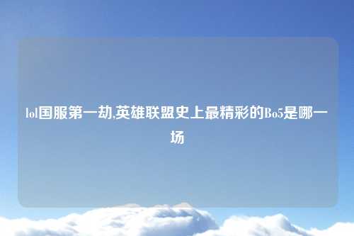 lol国服第一劫,英雄联盟史上最精彩的Bo5是哪一场