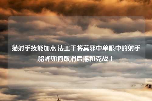 猫射手技能加点,法王干将莫邪中单眼中的射手貂蝉如何取消后摇和克战士
