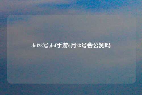 dnf28号,dnf手游6月28号会公测吗