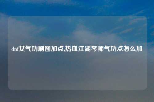 dnf女气功刷图加点,热血江湖琴师气功点怎么加