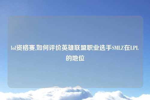 lol资格赛,如何评价英雄联盟职业选手SMLZ在LPL的地位