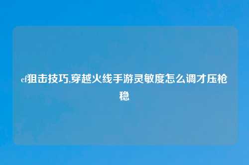 cf狙击技巧,穿越火线手游灵敏度怎么调才压枪稳