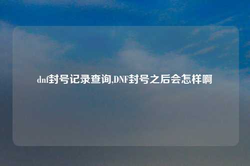 dnf封号记录查询,DNF封号之后会怎样啊