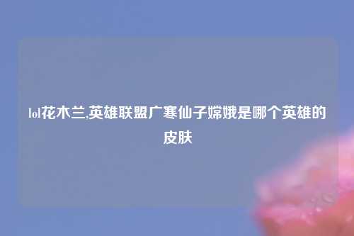lol花木兰,英雄联盟广寒仙子嫦娥是哪个英雄的皮肤