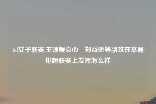 lol女子联赛,王媛媛袁心玥郑益昕等副攻在本届排超联赛上发挥怎么样