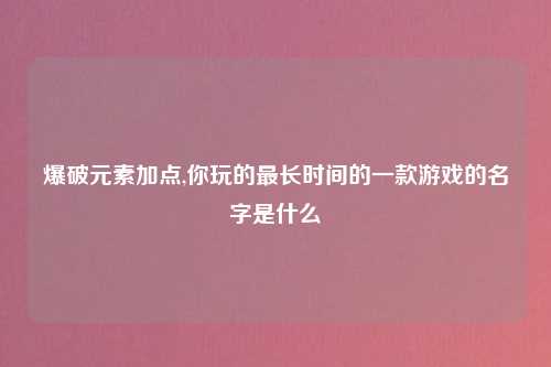 爆破元素加点,你玩的最长时间的一款游戏的名字是什么