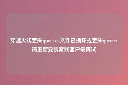 穿越火线丢失tpsvc.exe,文件已损坏或丢失tpsvcexe请重新安装游戏客户端再试