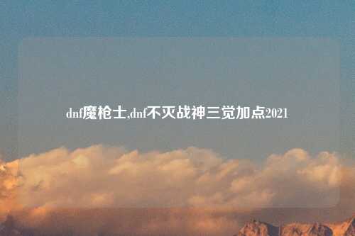 dnf魔枪士,dnf不灭战神三觉加点2021