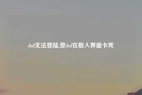 dnf无法登陆,登dnf在载入界面卡死