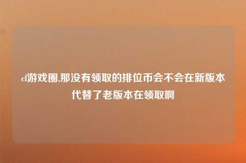 cf游戏圈,那没有领取的排位币会不会在新版本代替了老版本在领取啊