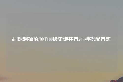 dnf深渊掉落,DNF100级史诗共有26w种搭配方式