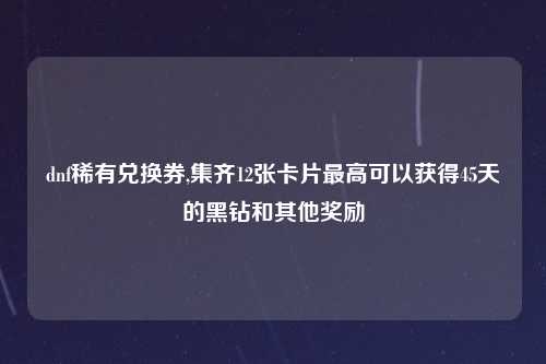 dnf稀有兑换券,集齐12张卡片最高可以获得45天的黑钻和其他奖励