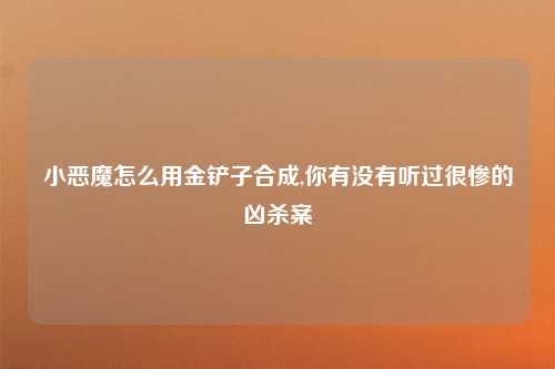 小恶魔怎么用金铲子合成,你有没有听过很惨的凶杀案