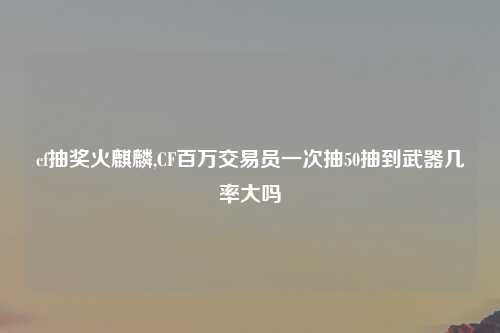 cf抽奖火麒麟,CF百万交易员一次抽50抽到武器几率大吗