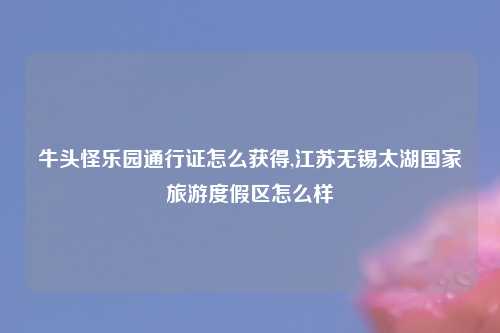 牛头怪乐园通行证怎么获得,江苏无锡太湖国家旅游度假区怎么样
